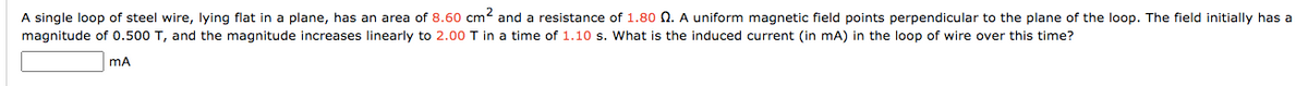 A single loop of steel wire, lying flat in a plane, has an area of 8.60 cm2 and a resistance of 1.80 O. A uniform magnetic field points perpendicular to the plane of the loop. The field initially has a
magnitude of 0.500 T, and the magnitude increases linearly to 2.00 T in a time of 1.10 s. What is the induced current (in mA) in the loop of wire over this time?

