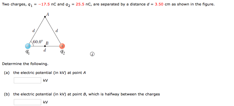 Two charges, q, = -17.5 nC and q2 = 25.5 nC, are separated by a distance d = 3.50 cm as shown in the figure.
d
d
60.0° B
d
Determine the following.
(a) the electric potential (in kV) at point A
kv
(b) the electric potential (in kV) at point B, which is halfway between the charges
kV
