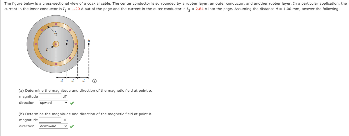The figure below is a cross-sectional view of a coaxial cable. The center conductor is surrounded by a rubber layer, an outer conductor, and another rubber layer. In a particular application, the
current in the inner conductor is I, = 1.20 A out of the page and the current in the outer conductor is I, = 2.84 A into the page. Assuming the distance d = 1.00 mm, answer the following.
d
d
(a) Determine the magnitude and direction of the magnetic field at point a.
magnitude
UT
direction
upward
(b) Determine the magnitude and direction of the magnetic field at point b.
magnitude
UT
direction
downward
