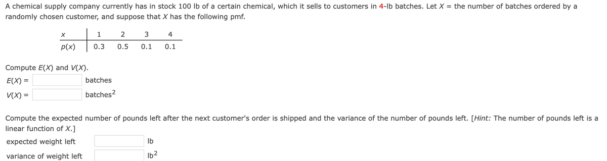 A chemical supply company currently has in stock 100 Ib of a certain chemical, which it sells to customers in 4-lb batches. Let X = the number of batches ordered by a
randomly chosen customer, and suppose that X has the following pmf.
1
2
3
4
p(x)
0.3
0.5
0.1
0.1
Compute E(X) and V(X).
E(X) =
batches
V(X) =
batches?
Compute the expected number of pounds left after the next customer's order is shipped and the variance of the number of pounds left. [Hint: The number of pounds left is a
linear function of X.]
expected weight left
Ib
variance of weight left
Ib2

