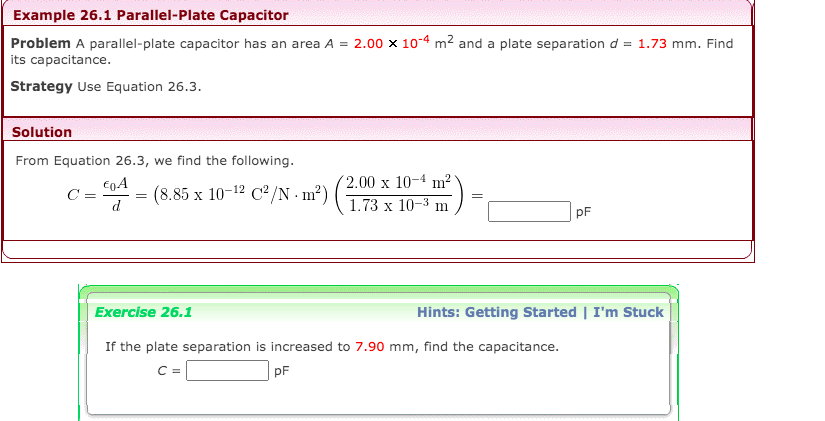 Example 26.1 Parallel-Plate Capacitor
Problem A parallel-plate capacitor has an area A = 2.00 x 104 m² and a plate separation d = 1.73 mm. Find
its capacitance.
Strategy Use Equation 26.3.
Solution
From Equation 26.3, we find the following.
2.00 x 10-4 m2
C =
= (8.85 x 10-12 C²/N · m²)
1.73 х 10-3 п
P
pF
Exercise 26.1
Hints: Getting Started | I'm Stuck
If the plate separation is increased to 7.90 mm, find the capacitance.
C =
pF
