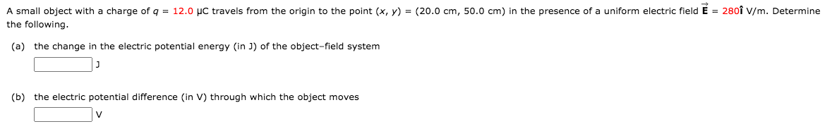 A small object with a charge of q = 12.0 µc travels from the origin to the point (x, y) = (20.0 cm, 50.0 cm) in the presence of a uniform electric field É = 280î V/m. Determine
the following.
(a) the change in the electric potential energy (in J) of the object-field system
(b) the electric potential difference (in V) through which the object moves
V
