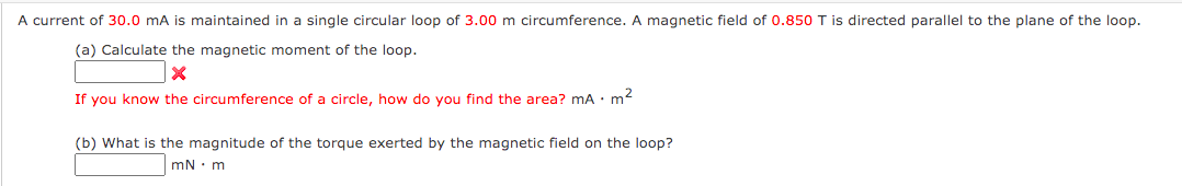 A current of 30.0 mA is maintained in a single circular loop of 3.00 m circumference. A magnetic field of 0.850 T is directed parallel to the plane of the loop.
(a) Calculate the magnetic moment of the loop.
If you know the circumference of a circle, how do you find the area? mA · m2
(b) What is the magnitude of the torque exerted by the magnetic field on the loop?
mN : m
