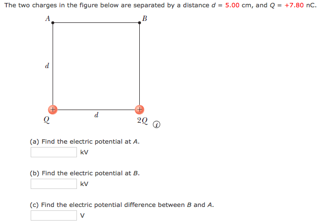 The two charges in the figure below are separated by a distance d = 5.00 cm, and Q = +7.80 nC.
A
В
d
d
20
(a) Find the electric potential at A.
kV
(b) Find the electric potential at B.
kV
(c) Find the electric potential difference between B and A.
v
