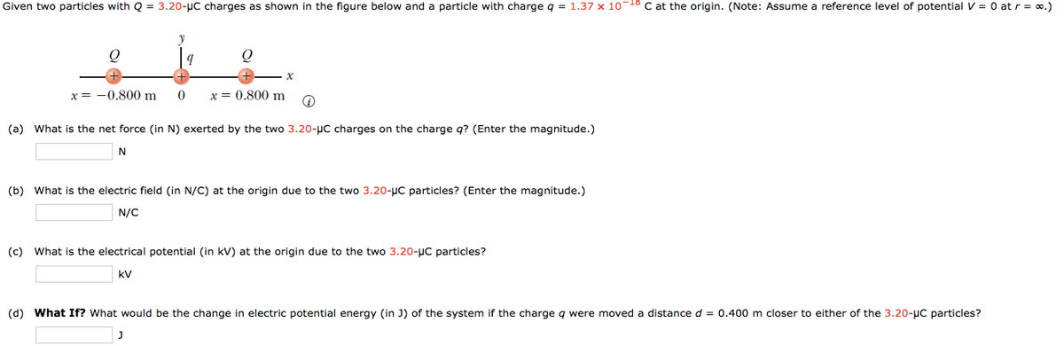Given two particles with Q = 3.20-µC charges as shown in the figure below and a particle with charge q = 1.37 x 1018 C at the origin. (Note: Assume a reference level of potential V = 0 at r = o.)
x = -0.800 m
x = 0.800 m
(a) What is the net force (in N) exerted by the two 3.20-uC charges on the charge q? (Enter the magnitude.)
(b) What is the electric field (in N/C) at the origin due to the two 3.20-µC particles? (Enter the magnitude.)
N/C
(c) What is the electrical potential (in kV) at the origin due to the two 3.20-µC particles?
kV
(d) What If? What would be the change in electric potential energy (in J) of the system if the charge
were moved a distance d = 0.400 m closer to either of the 3.20-µC particles?
