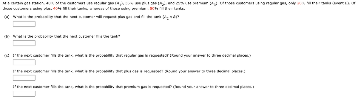 At a certain gas station, 40% of the customers use regular gas (A,), 35% use plus gas (A,), and 25% use premium (A,). Of those customers using regular gas, only 20% fill their tanks (event B). Of
those customers using plus, 40% fill their tanks, whereas of those using premium, 50% fill their tanks.
(a) What is the probability that the next customer will request plus gas and fill the tank (A, n B)?
(b) What is the probability that the next customer fills the tank?
(c) If the next customer fills the tank, what is the probability that regular gas is requested? (Round your answer to three decimal places.)
If the next customer fills the tank, what is the probability that plus gas is requested? (Round your answer to three decimal places.)
If the next customer fills the tank, what is the probability that premium gas is requested? (Round your answer to three decimal places.)
