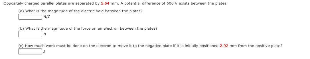 Oppositely charged parallel plates are separated by 5.64 mm. A potential difference of 600 v exists between the plates.
(a) What is the magnitude of the electric field between the plates?
N/C
(b) What is the magnitude of the force on an electron between the plates?
(c) How much work must be done on the electron to move it to the negative plate if it is initially positioned 2.92 mm from the positive plate?
