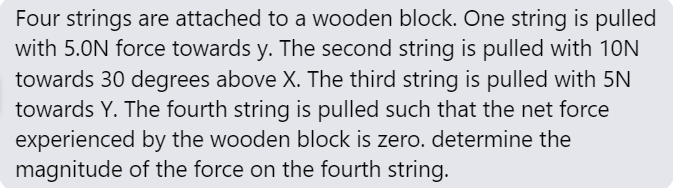 Four strings are attached to a wooden block. One string is pulled
with 5.0N force towards y. The second string is pulled with 10N
towards 30 degrees above X. The third string is pulled with 5N
towards Y. The fourth string is pulled such that the net force
experienced by the wooden block is zero. determine the
magnitude of the force on the fourth string.
