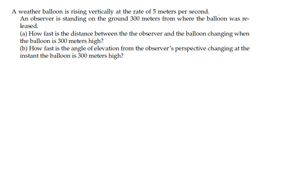 A weather balloon is rising vertically at the rate of 5 meters per second.
An observer is standing on the ground 300 meters from where the balloon was re-
leased.
(a) How fast is the distance between the the observer and the balloon changing when
the balloon is 300 meters high?
(b) How fast is the angle of elevation from the observer's perspective changing at the
instant the balloon is 300 meters high?
