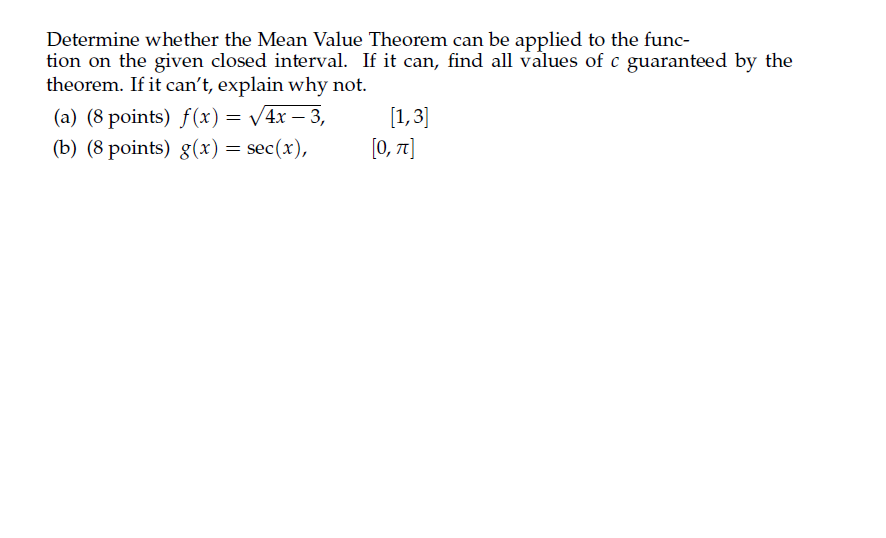 Determine whether the Mean Value Theorem can be applied to the func-
tion on the given closed interval. If it can, find all values of c guaranteed by the
theorem. If it can't, explain why not.
(a) (8 points) f(x) = /4x – 3,
[1,3]
(b) (8 points) g(x) = sec(x),
[0, 7]
