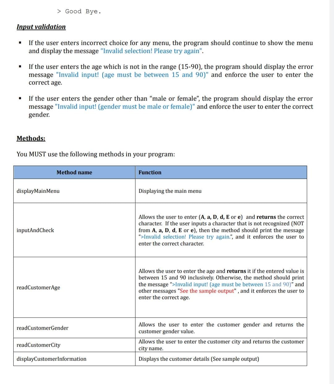 > Good Bye.
Input validation
If the user enters incorrect choice for any menu, the program should continue to show the menu
and display the message "Invalid selection! Please try again".
If the user enters the age which is not in the range (15-90), the program should display the error
message "Invalid input! (age must be between 15 and 90)" and enforce the user to enter the
correct age.
If the user enters the gender other than "male or female", the program should display the error
message "Invalid input! (gender must be male or female)" and enforce the user to enter the correct
gender.
Methods:
You MUST use the following methods in your program:
Method name
Function
displayMainMenu
Displaying the main menu
Allows the user to enter (A, a, D, d, E or e) and returns the correct
character. If the user inputs a character that is not recognized (NOT
from A, a, D, d, E or e), then the method should print the message
">Invalid selection! Please try again.", and it enforces the user to
enter the correct character.
inputAndCheck
Allows the user to enter the age and returns it if the entered value is
between 15 and 90 inclusively. Otherwise, the method should print
the message ">Invalid input! (age must be between 15 and 90)" and
other messages "See the sample output" , and it enforces the user to
enter the correct age.
readCustomerAge
Allows the user to enter the customer gender and returns the
customer gender value.
readCustomerGender
Allows the user to enter the customer city and returns the customer
city name.
readCustomerCity
displayCustomerlnformation
Displays the customer details (See sample output)
