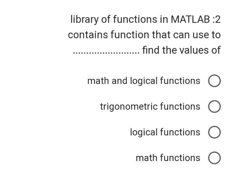 library of functions in MATLAB :2
contains function that can use to
...... find the values of
math and logical functions O
trigonometric functions O
logical functions O
math functions O