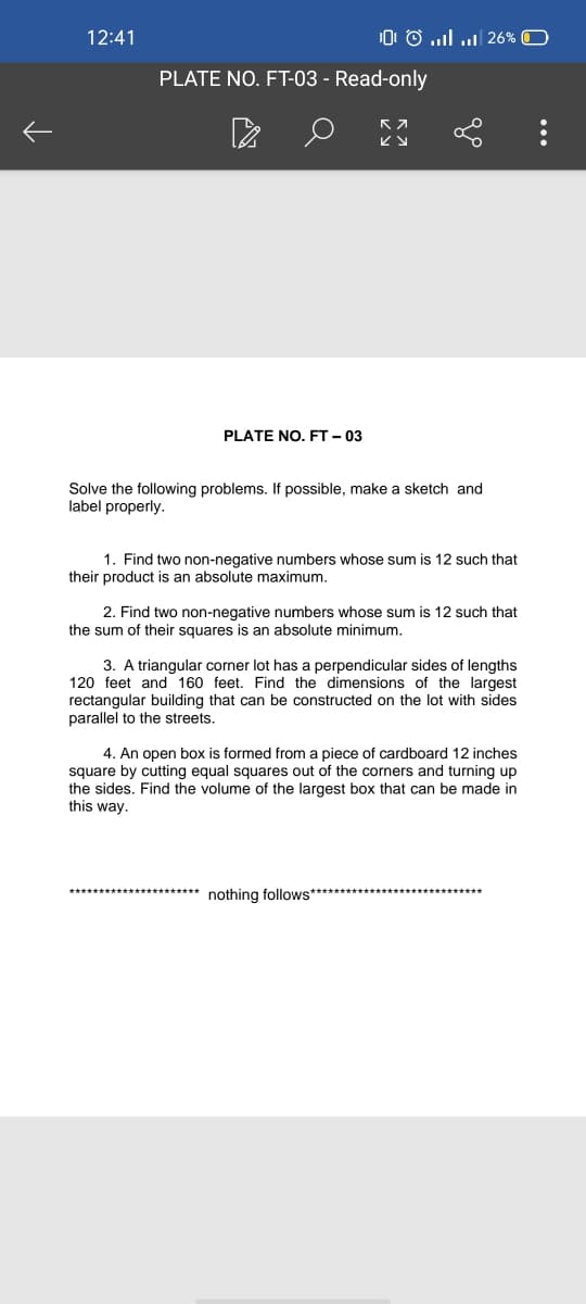 12:41
0 O ..l | 26% O
PLATE NO. FT-03 - Read-only
PLATE NO. FT – 03
Solve the following problems. If possible, make a sketch and
label properly.
1. Find two non-negative numbers whose sum is 12 such that
their product is an absolute maximum.
2. Find two non-negative numbers whose sum is 12 such that
the sum of their squares is an absolute minimum.
3. A triangular corner lot has a perpendicular sides of lengths
120 feet and 160 feet. Find the dimensions of the largest
rectangular building that can be constructed on the lot with sides
parallel to the streets.
4. An open box is formed from a piece of cardboard 12 inches
square by cutting equal squares out of the corners and turning up
the sides. Find the volume of the largest box that can be made in
this way.
nothing follows**
