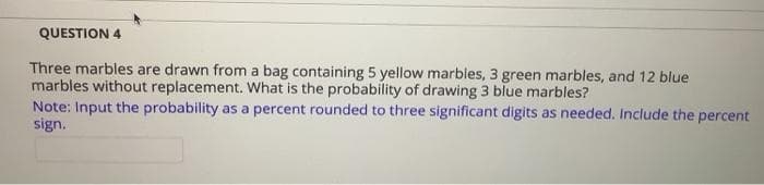 QUESTION 4
Three marbles are drawn from a bag containing 5 yellow marbles, 3 green marbles, and 12 blue
marbles without replacement. What is the probability of drawing 3 blue marbles?
Note: Input the probability as a percent rounded to three significant digits as needed. Include the percent
sign.
