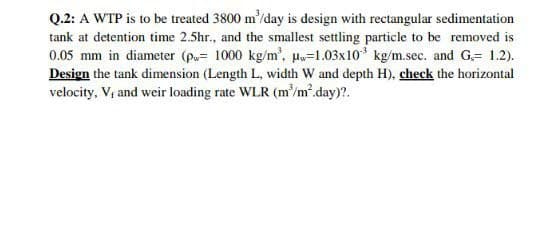 Q.2: A WTP is to be treated 3800 m'/day is design with rectangular sedimentation
tank at detention time 2.5hr., and the smallest settling particle to be removed is
0.05 mm in diameter (p= 1000 kg/m', Hw=1.03x10* kg/m.sec. and G,= 1.2).
Design the tank dimension (Length L, width W and depth H), check the horizontal
velocity, V; and weir loading rate WLR (m'/m.day)?.
