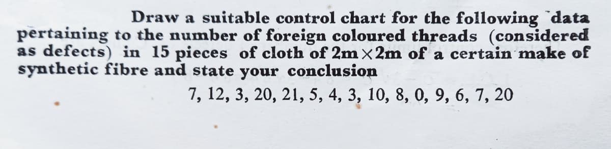 Draw a suitable control chart for the following `data
pertaining to the number of foreign coloured threads (considered
as defects) in 15 pieces of cloth of 2m x2m of a certain make of
synthetic fibre and state your conclusion
7, 12, 3, 20, 21, 5, 4, 3, 10, 8, 0, 9, 6, 7, 20
