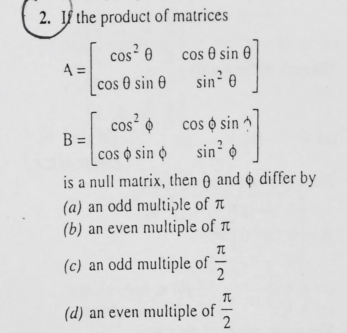 2. If the product of matrices
cos² 0
A =
cos O sin 0
cos e sin 0
sin 0
cos²
cos o sin
sin?
cos ó
B =
cos o sin o
is a null matrix, then e and o differ by
(a) an odd multiple of T
(b) an even multiple of T
(c) an odd multiple of
-
(d) an even multiple of
-
2.
