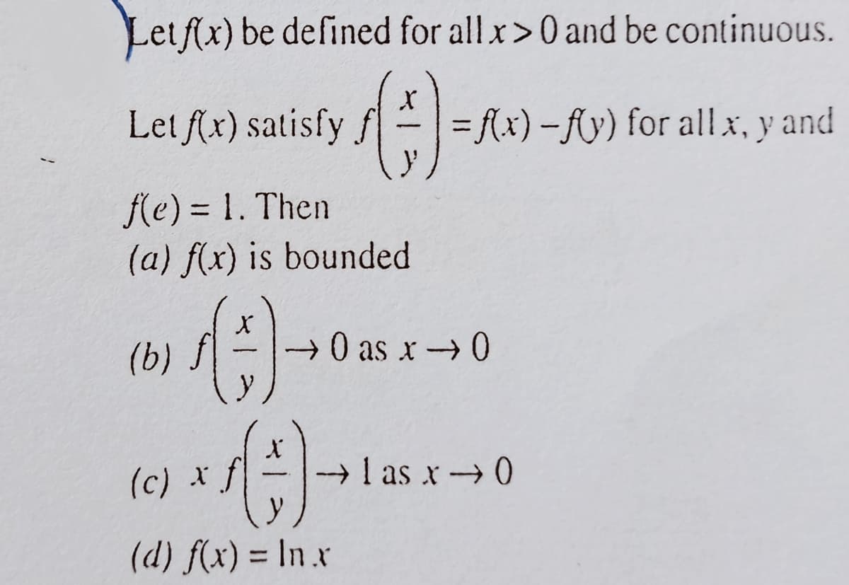 Letf(x) be defined for allx>0 and be continuous.
Let f(x) satisfy f==Ax)-Ay) for allx, y and
fe) = 1. Then
(a) f(x) is bounded
%3D
(b) f
+0 as x0
(c) *f
I as x0
(d) f(x) = In .x
%3D

