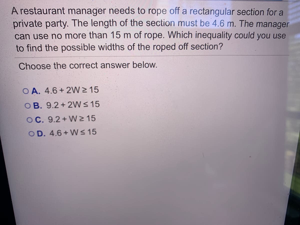 A restaurant manager needs to rope off a rectangular section for a
private party. The length of the section must be 4.6 m. The manager
can use no more than 15 m of rope. Which inequality could you use
to find the possible widths of the roped off section?
Choose the correct answer below.
O A. 4.6 + 2W > 15
OB. 9.2+ 2W< 15
OC. 9.2+ W> 15
O D. 4.6 + W < 15

