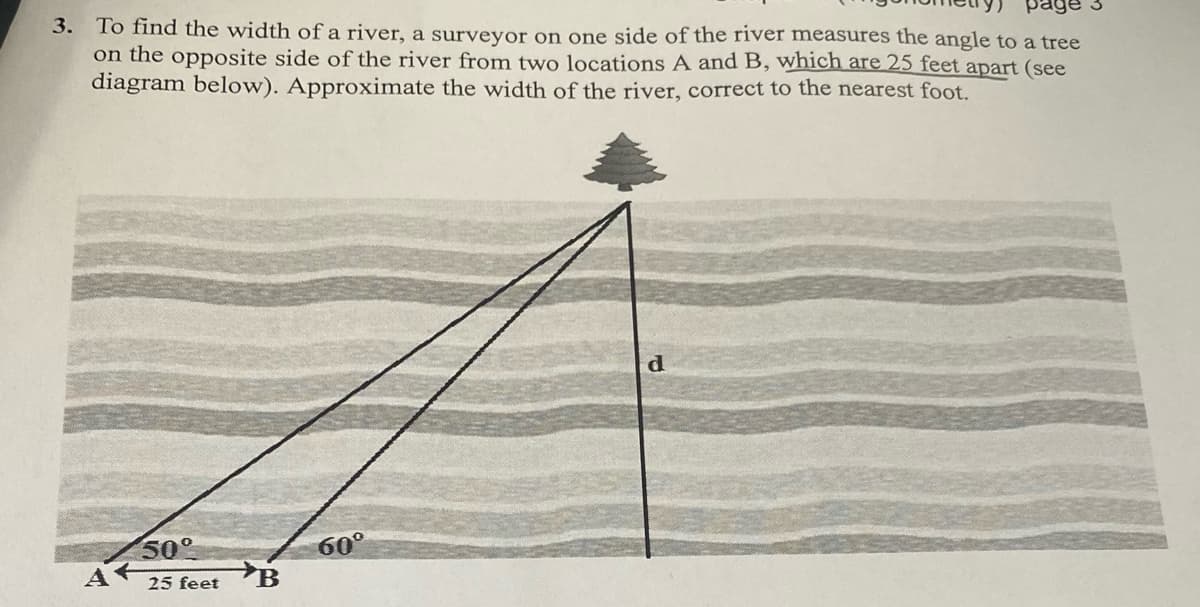 3. To find the width of a river, a surveyor on one side of the river measures the angle to a tree
on the opposite side of the river from two locations A and B, which are 25 feet apart (see
diagram below). Approximate the width of the river, correct to the nearest foot.
page
50°
A
60°
25 feet B
