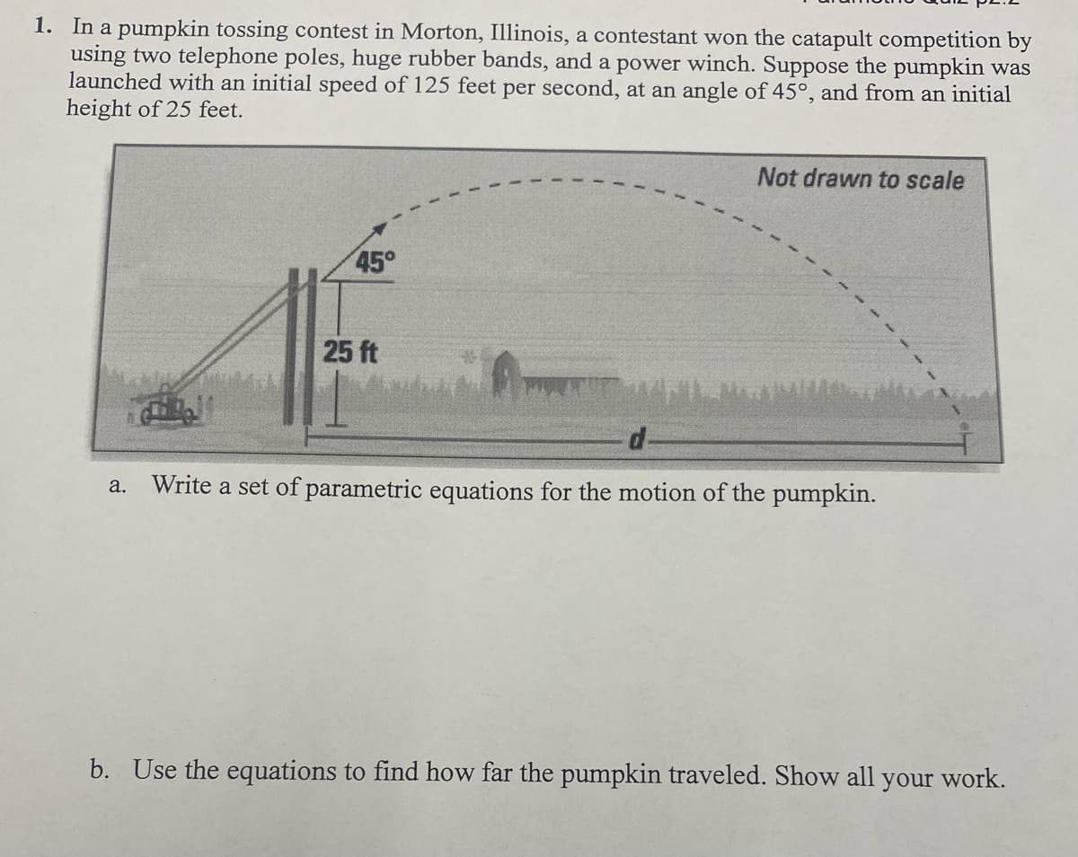 1. In a pumpkin tossing contest in Morton, Illinois, a contestant won the catapult competition by
using two telephone poles, huge rubber bands, and a power winch. Suppose the pumpkin was
launched with an initial speed of 125 feet per second, at an angle of 45°, and from an initial
height of 25 feet.
Not drawn to scale
45°
25 ft
d-
Write a set of parametric equations for the motion of the pumpkin.
а.
b. Use the equations to find how far the pumpkin traveled. Show all your work.
