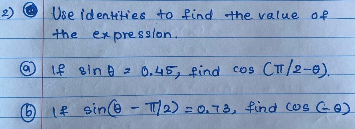 Use identities to find the value of
the expression.
O If sin o z
0,45, find cos CTT/2-e).
le sin@ - T/2) =0.73, find cos GO)
