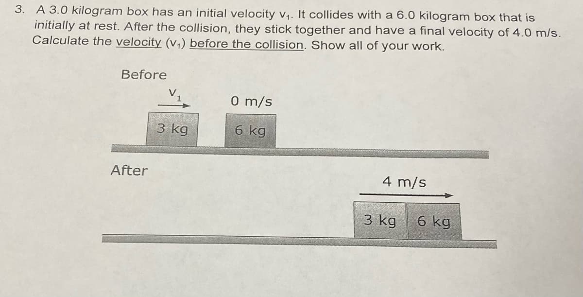 3. A 3.0 kilogram box has an initial velocity v₁. It collides with a 6.0 kilogram box that is
initially at rest. After the collision, they stick together and have a final velocity of 4.0 m/s.
Calculate the velocity (v₁) before the collision. Show all of your work.
Before
0 m/s
6 kg
4 m/s
After
3 kg
3 kg
6 kg