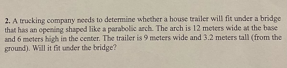 2. A trucking company needs to determine whether a house trailer will fit under a bridge
that has an opening shaped like a parabolic arch. The arch is 12 meters wide at the base
and 6 meters high in the center. The trailer is 9 meters wide and 3.2 meters tall (from the
ground). Will it fit under the bridge?
