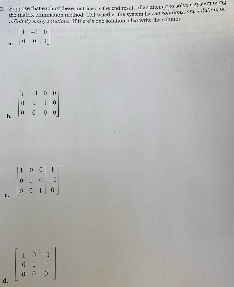 2. Suppose that each of these matrices is the end result of an attempt to solve a system using
the matrix elimination method. Tell whether the system has no solutions, one solution, or
infinitely many solutions. If there's one solution, also write the solution.
1
- 1
а.
1
-1 0 0
1
0 0 0 0
b.
[1
1
0 1
- 1
0 0 1
0.
с.
1
d.

