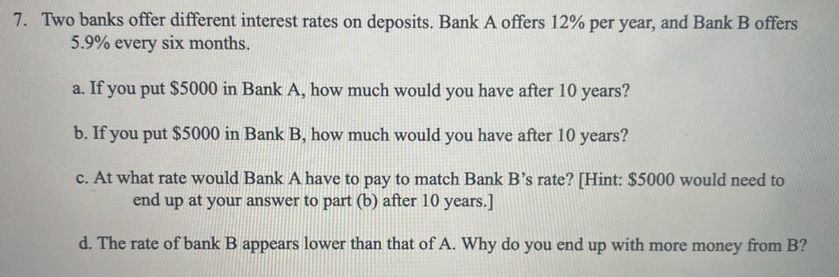7. Two banks offer different interest rates on deposits. Bank A offers 12% per year, and Bank B offers
5.9%
every
six months.
a. If you put $5000 in Bank A, how much would you have after 10 years?
b. If you put $5000 in Bank B, how much would you have after 10 years?
c. At what rate would Bank A have to pay to match Bank B's rate? [Hint: $5000 would need to
end up at your answer to part (b) after 10 years.]
d. The rate of bank B appears lower than that of A. Why do
you
end
dn
with more money from B?
