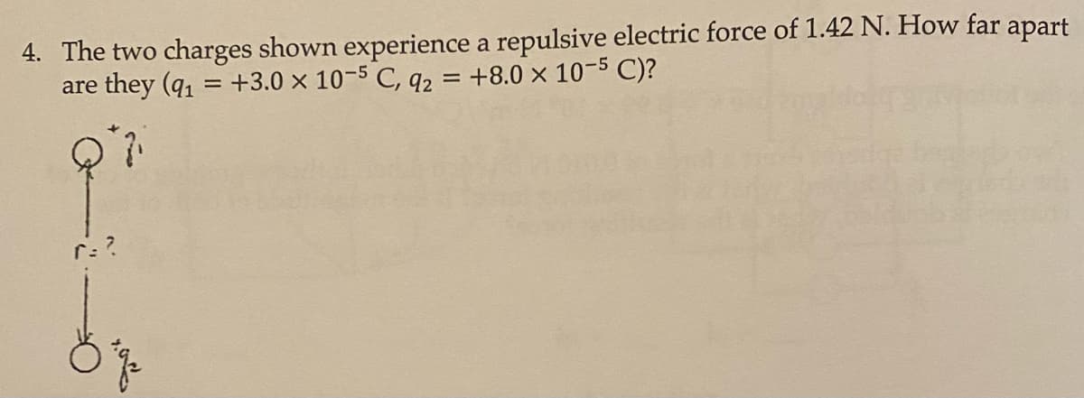 4. The two charges shown experience a repulsive electric force of 1.42 N. How far apart
are they (q = +3.0 x 10-5 C, q2 = +8.0 × 10-5 C)?
r:?
