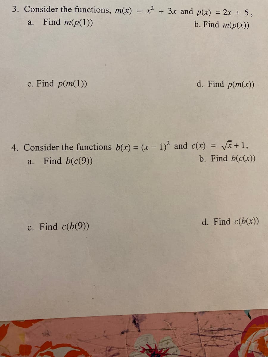 3. Consider the functions, m(x) = x + 3x and p(x) = 2x + 5,
Find m(p(1))
b. Find m(p(x))
a.
c. Find p(m(1))
d. Find p(m(x))
4. Consider the functions b(x) = (x – 1)² and c(x) = Vx+1,
b. Find b(c(x))
a.
Find b(c(9))
d. Find c(b(x))
c. Find c(b(9))
