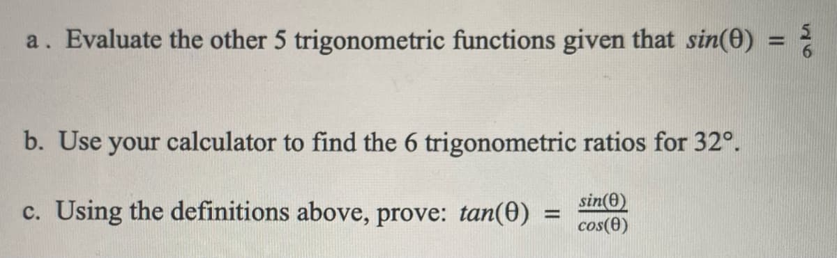 a. Evaluate the other 5 trigonometric functions given that sin(0) = }
b. Use your calculator to find the 6 trigonometric ratios for 32°.
c. Using the definitions above, prove: tan(0)
sin(e)
%3D
cos(0)
