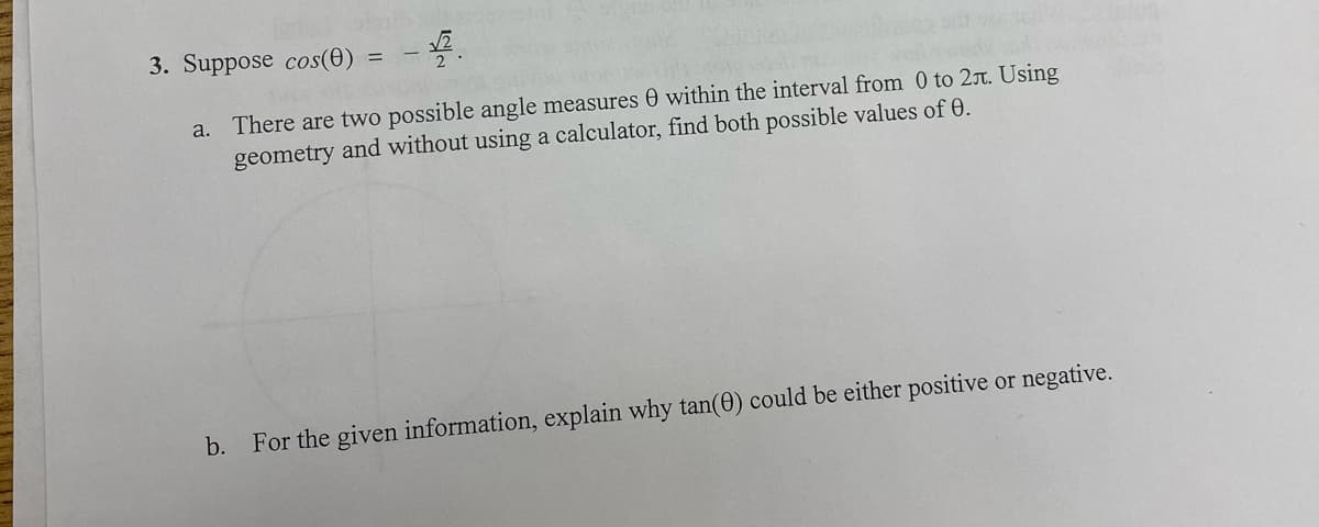 3. Suppose cos(0)
%3D
There are two possible angle measures 0 within the interval from 0 to 2r. Using
geometry and without using a calculator, find both possible values of 0.
a.
b.
For the given information, explain why tan(0) could be either positive or negative.
