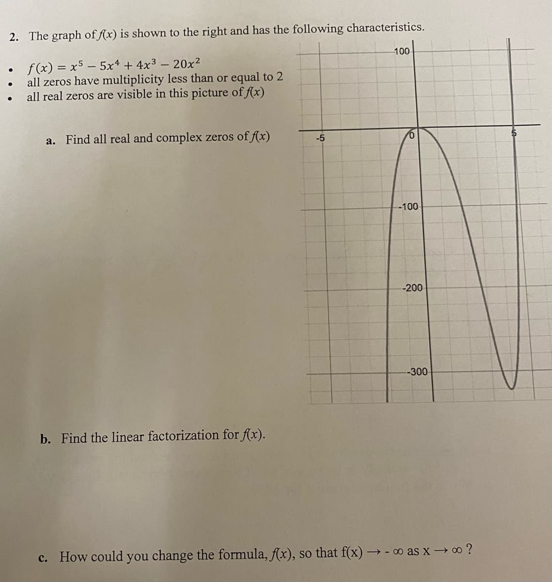 2. The graph of f(x) is shown to the right and has the following characteristics.
100
●
f(x) = x5 - 5x4 + 4x³ - 20x²
●
all zeros have multiplicity less than or equal to 2
all real zeros are visible in this picture of f(x)
a. Find all real and complex zeros of f(x)
-300
b. Find the linear factorization for f(x).
c. How could you change the formula, f(x), so that f(x) → ∞ as x→∞ ?
-5
-100-
-200