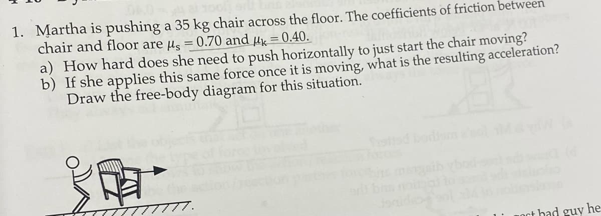 1. Martha is pushing a 35 kg chair across the floor. The coefficients of friction between
chair and floor are us = 0.70 and µ = 0.40.
a) How hard does she need to push horizontally to just start the chair moving?
b) If she applies this same force once it is moving, what is the resulting acceleration?
Draw the free-body diagram for this situation.
Ssttad bodiam
er
oct bad guy he
