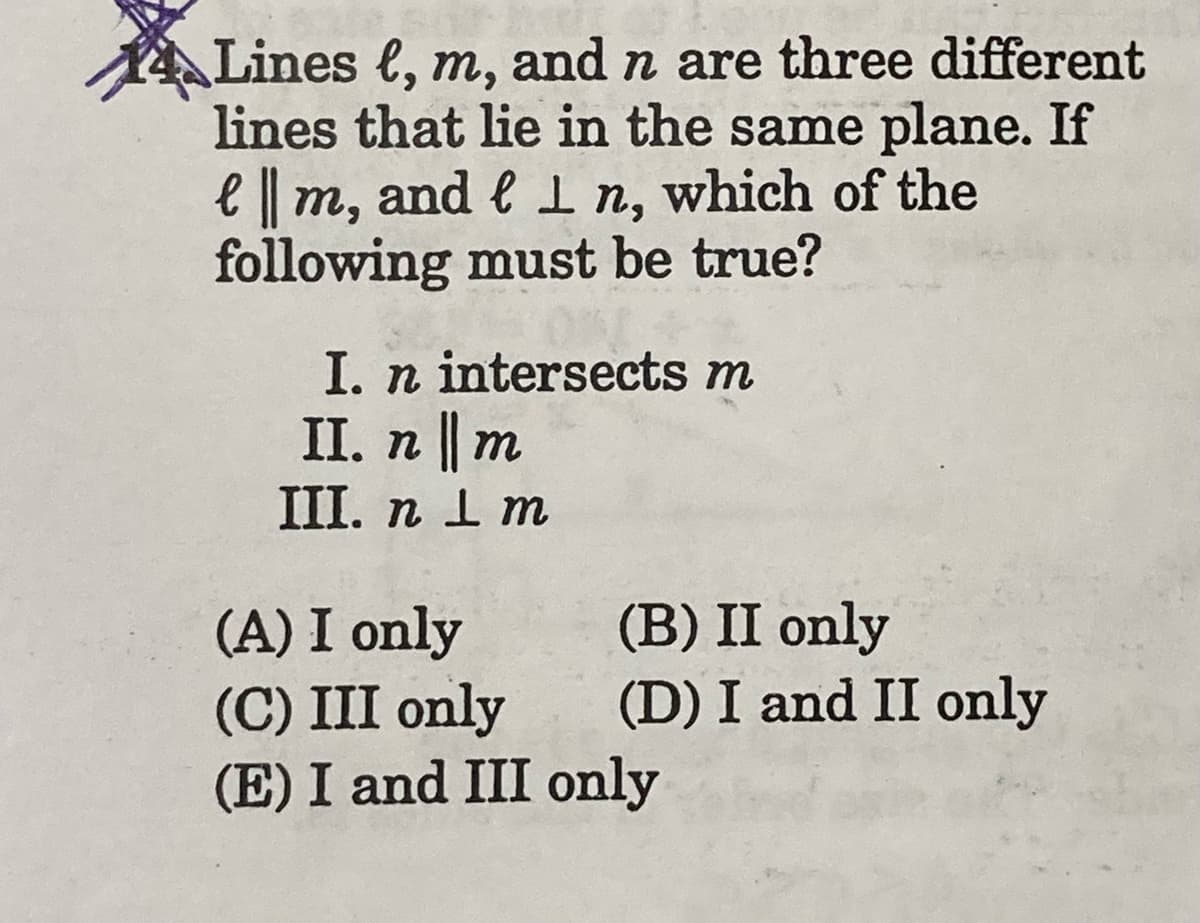 4Lines l, m, and n are three different
lines that lie in the same plane. If
e m, and l In, which of the
following must be true?
I. n intersects m
II. п || т
III. п 1 m
(A) I only
(C) III only
(E) I and III only
(B) II only
(D) I and II only
