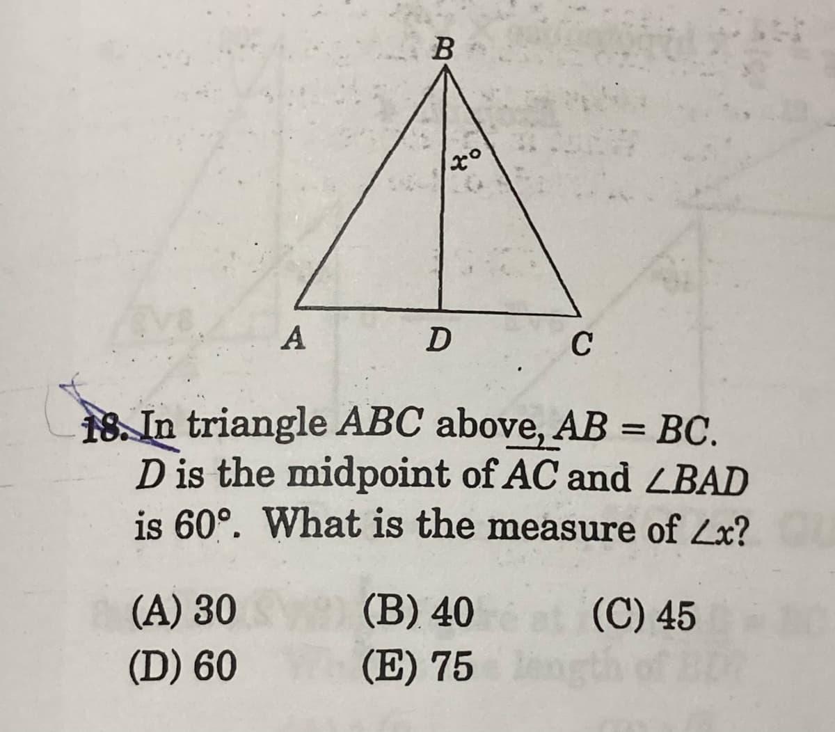 A
D
C
18. In triangle ABC above, AB = BC.
D is the midpoint of AC and ZBAD
is 60°. What is the measure of Zx?
(A) 30
(В) 40
(C) 45
(D) 60
(E) 75
B.
