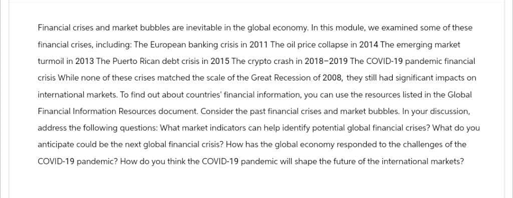 Financial crises and market bubbles are inevitable in the global economy. In this module, we examined some of these
financial crises, including: The European banking crisis in 2011 The oil price collapse in 2014 The emerging market
turmoil in 2013 The Puerto Rican debt crisis in 2015 The crypto crash in 2018-2019 The COVID-19 pandemic financial
crisis While none of these crises matched the scale of the Great Recession of 2008, they still had significant impacts on
international markets. To find out about countries' financial information, you can use the resources listed in the Global
Financial Information Resources document. Consider the past financial crises and market bubbles. In your discussion,
address the following questions: What market indicators can help identify potential global financial crises? What do you
anticipate could be the next global financial crisis? How has the global economy responded to the challenges of the
COVID-19 pandemic? How do you think the COVID-19 pandemic will shape the future of the international markets?