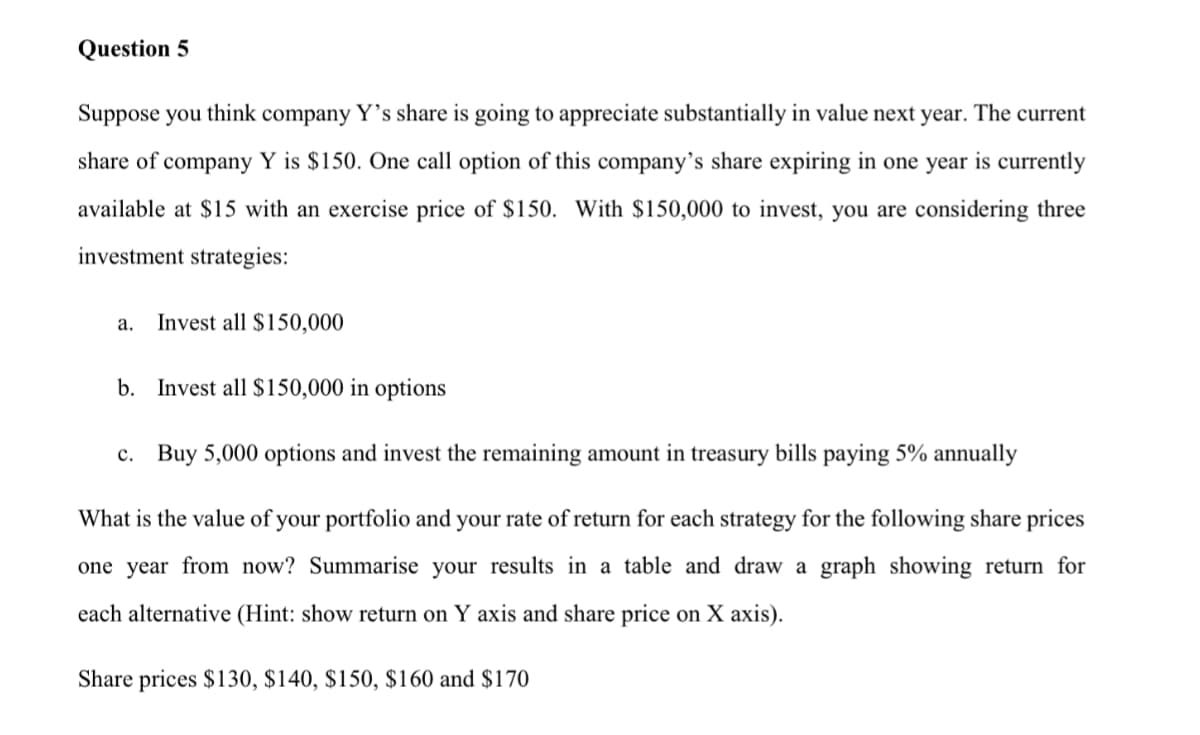 Question 5
Suppose you think company Ys share is going to appreciate substantially in value next year. The current
share of company Y is $150. One call option of this company's share expiring in one year is currently
available at $15 with an exercise price of $150. With $150,000 to invest, you are considering three
investment strategies:
а.
Invest all $150,000
b. Invest all $150,000 in options
c. Buy 5,000 options and invest the remaining amount in treasury bills paying 5% annually
What is the value of your portfolio and your rate of return for each strategy for the following share prices
one year from now? Summarise your results in a table and draw a graph showing return for
each alternative (Hint: show return on
axis and share price on X axis).
Share prices $130, $140, $150, $160 and $170
