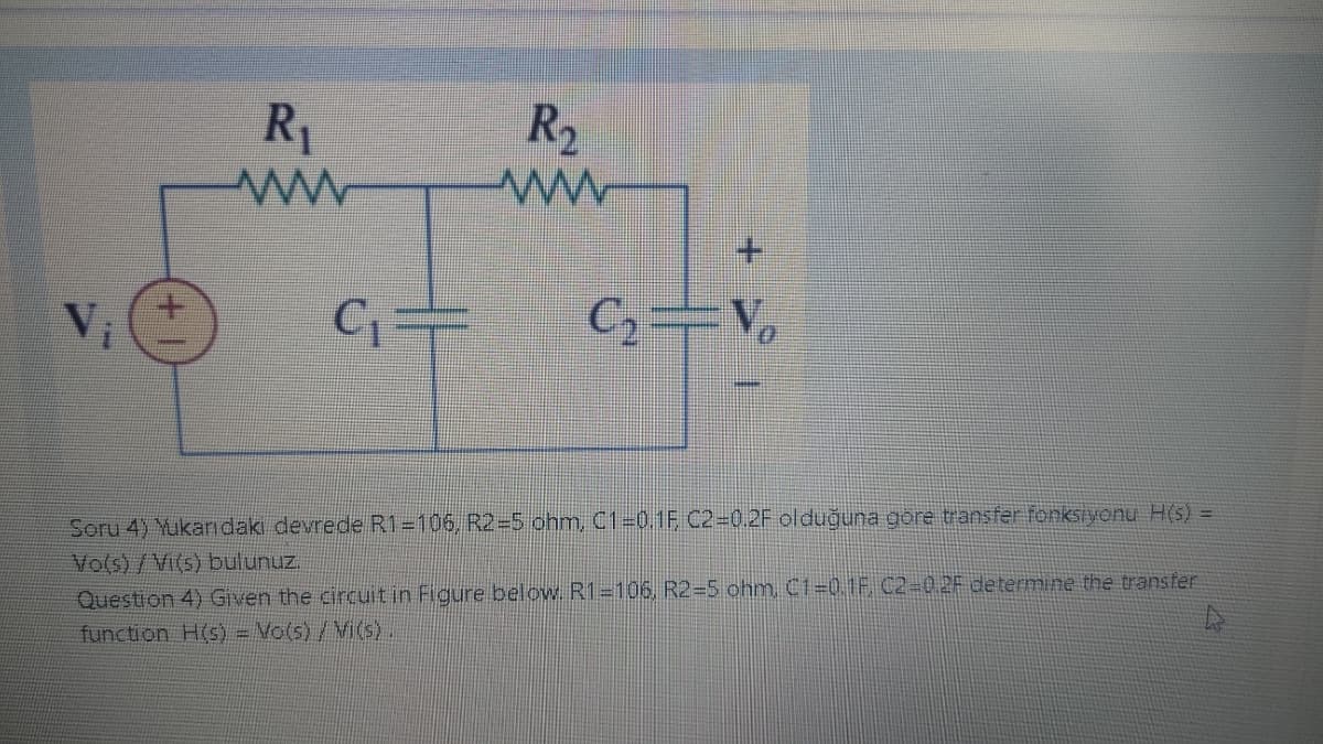 Vi
R₁
www
C₁
R₂
www
C₂=V₂
Soru 4) Yukarıdaki devrede R1=106, R2=5 ohm, C1=0.1F C2=0.2F olduğuna göre transfer fonksiyonu H(s) =
Vo(s)/Vi(s) bulunuz.
Question 4) Given the circuit in Figure below. R1=106, R2=5 ohm, C1=0.1F C2=0.2F determine the transfer
function H(s) = Vo(s) / Vi(s)