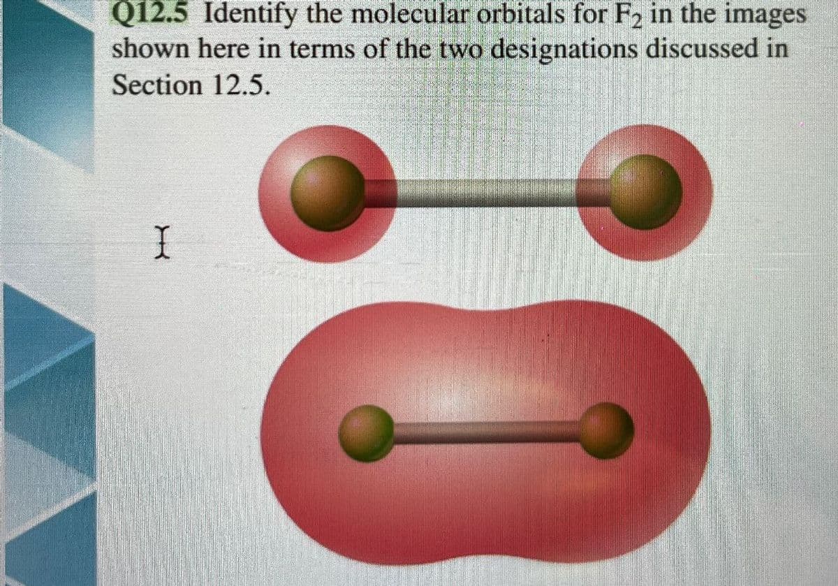 Q12.5 Identify the molecular orbitals for F2 in the images
shown here in terms of the two designations discussed in
Section 12.5.
I
