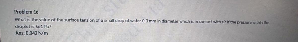 Problem 16
What is the value of the surface tension of a small drop of water 0.3 mm in diameter which is in contact with air if the pressure within the
st
droplet is 561 Pa?
Ans; 0.042 N/m
