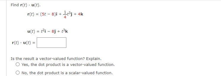 Find r(t). u(t).
r(t) = (5t - 8)i +
18.
u(t)= t²i8j + t³k
r(t) .u(t) =
+ 4k
Is the result a vector-valued function? Explain.
O Yes, the dot product is a vector-valued function.
O No, the dot product is a scalar-valued function.