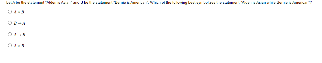 Let A be the statement "Alden is Asian" and B be the statement "Bernie is American". Which of the following best symbolizes the statement "Alden is Asian while Bernie is American"?
O AVB
OB → A
O A B
O AAB
