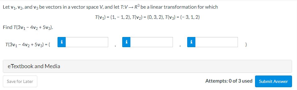 Let V₁, V2, and v3 be vectors in a vector space V, and let T:V → R³ be a linear transformation for which
T(v₁) = (1,-1,2), T(v₂) = (0, 3, 2), T(v3) = (-3, 1, 2)
Find T(3v₁ - 4v2 +5V3).
T(3v1-4v2 +5V3) = (
eTextbook and Media
Save for Later
i
i
i
Attempts: 0 of 3 used Submit Answer