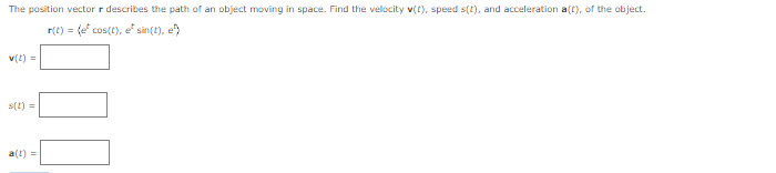 The position vector r describes the path of an object moving in space. Find the velocity v(t), speed s(t), and acceleration a(t), of the object.
r(t) = (e* cos(t), e* sin(t), e
v(t) =
s(t) =
a(t) =