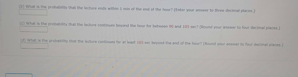 (b) What is the probability that the lecture ends within 1 min of the end of the hour? (Enter your answer to three decimal places.)
(c) What is the probability that the lecture continues beyond the hour for between 90 and 105 sec? (Round your answer to four decimal places.)
(d) What is the probability that the lecture continues for at least 105 sec beyond the end of the hour? (Round your answer to four decimal places.)