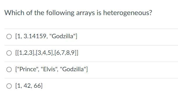 Which of the following arrays is heterogeneous?
O [1, 3.14159, "Godzilla"]
O [[1,2,3],[3,4,5],[6,7,8,9]]
O ["Prince", "Elvis", "Godzilla"]
O [1, 42, 66]

