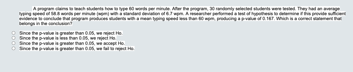 A program claims to teach students how to type 60 words per minute. After the program, 30 randomly selected students were tested. They had an average
typing speed of 58.8 words per minute (wpm) with a standard deviation of 6.7 wpm. A researcher performed a test of hypothesis to determine if this provide sufficient
evidence to conclude that program produces students with a mean typing speed less than 60 wpm, producing a p-value of 0.167. Which is a correct statement that
belongs in the conclusion?
O Since the p-value is greater than 0.05, we reject Ho.
O Since the p-value is less than 0.05, we reject Ho.
Since the p-value is greater than 0.05, we accept Ho.
Since the p-value is greater than 0.05, we fail to reject Ho.
